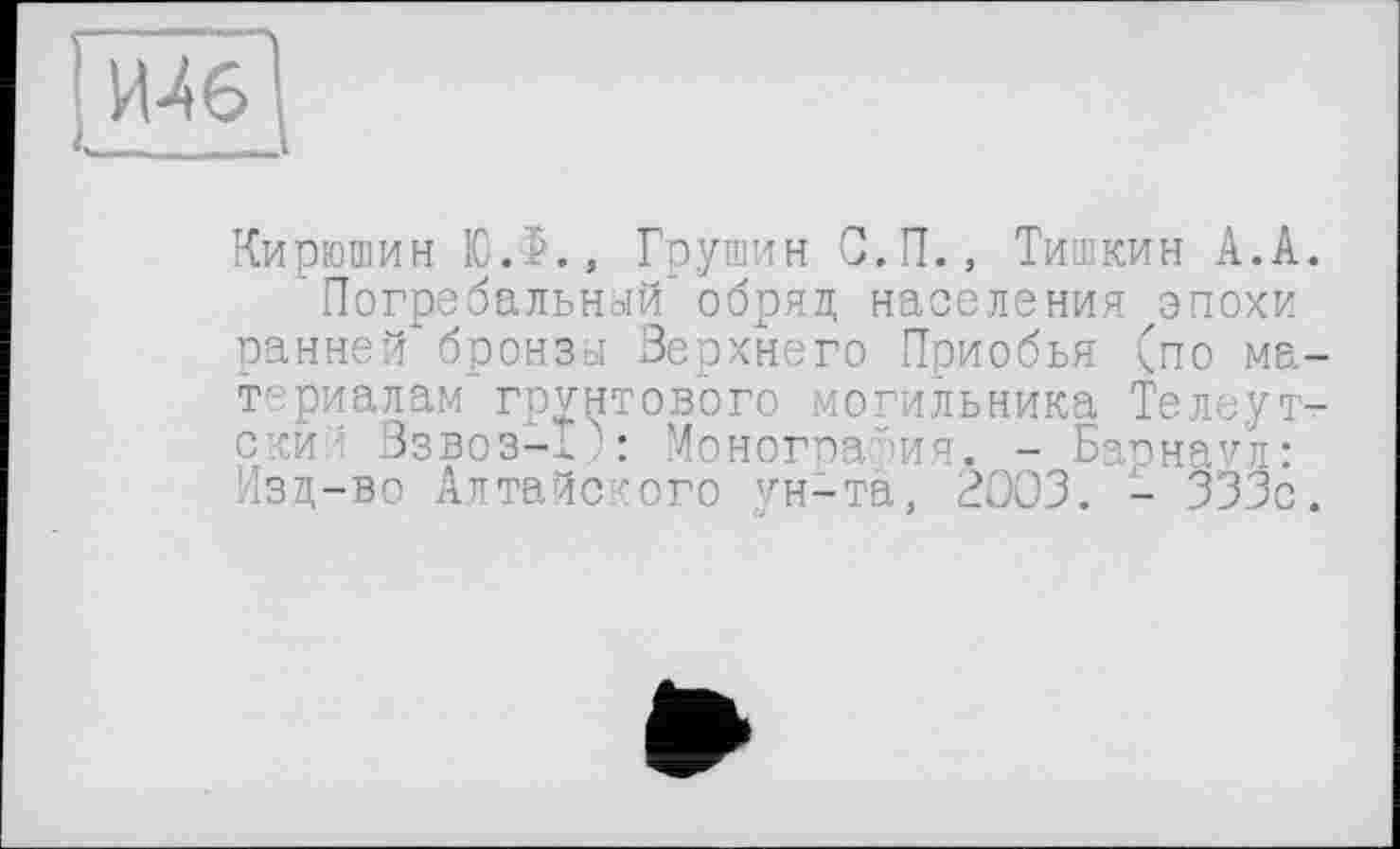 ﻿Кирюшин Ю.$., Грушин С.П., Тишкин А.А.
Погребальный" обряд населения ^эпохи панней* бронзої Верхнего Приобья (по материалам грунтового могильника Телеутт-ский Взвоз-Х): Монография* - Барнаул: Изд-во Алтайского ун-та, ВООЗ. - 333с.